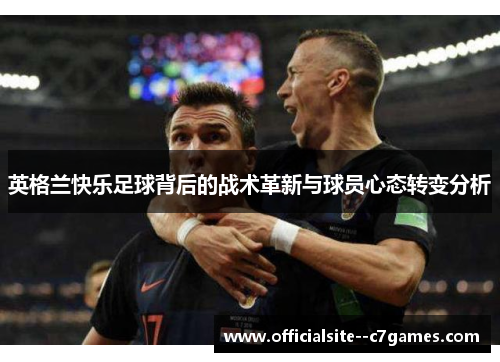 英格兰快乐足球背后的战术革新与球员心态转变分析 英格兰快乐足球背后的战术革新与球员心态转变分析
