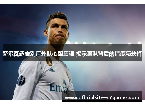 萨尔瓦多告别广州队心路历程 揭示离队背后的情感与抉择