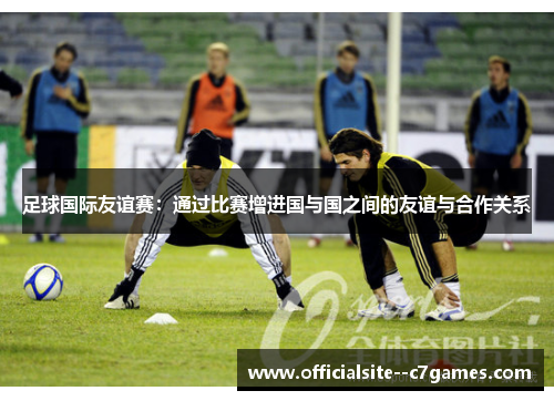足球国际友谊赛：通过比赛增进国与国之间的友谊与合作关系