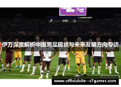 伊万深度解析中国男足现状与未来发展方向专访 伊万深度解析中国男足现状与未来发展方向专访