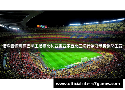 诺坎普惊魂夜巴萨主场被比利亚雷亚尔五比三逆转争冠形势骤然生变