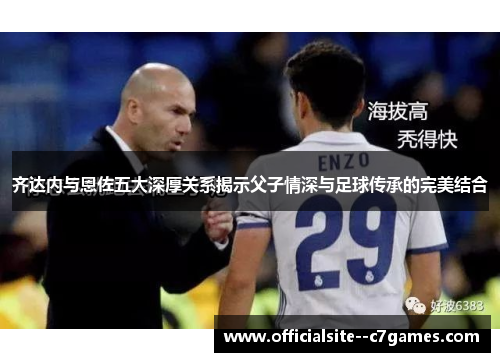 齐达内与恩佐五大深厚关系揭示父子情深与足球传承的完美结合